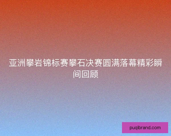 亚洲攀岩锦标赛攀石决赛圆满落幕精彩瞬间回顾