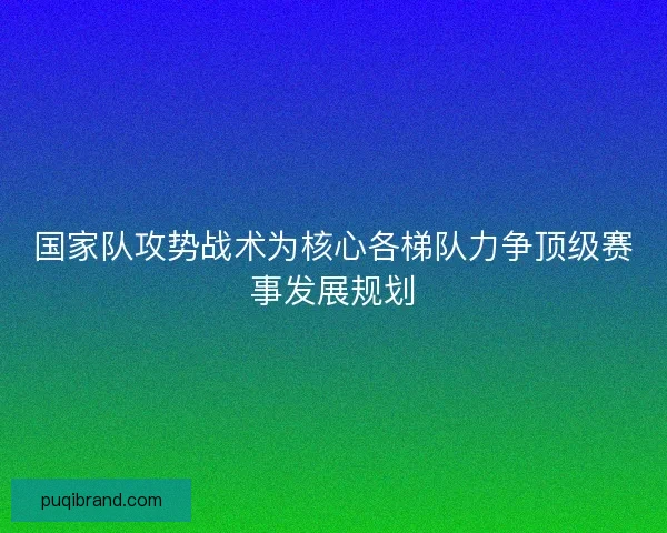 国家队攻势战术为核心各梯队力争顶级赛事发展规划