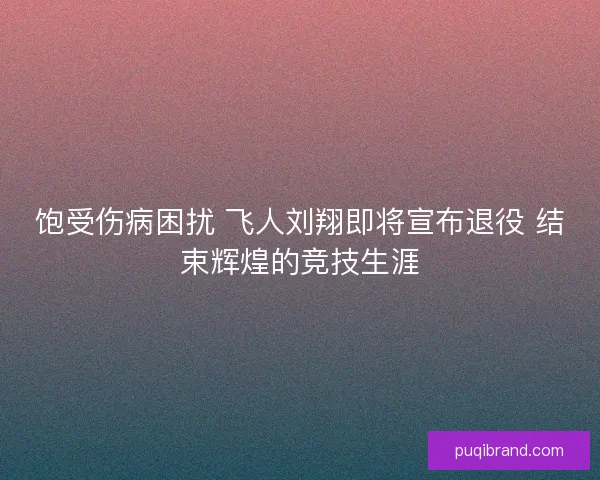 饱受伤病困扰 飞人刘翔即将宣布退役 结束辉煌的竞技生涯