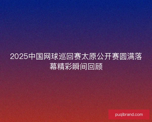 2025中国网球巡回赛太原公开赛圆满落幕精彩瞬间回顾