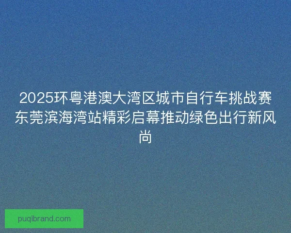 2025环粤港澳大湾区城市自行车挑战赛东莞滨海湾站精彩启幕推动绿色出行新风尚