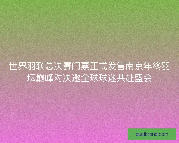 世界羽联总决赛门票正式发售南京年终羽坛巅峰对决邀全球球迷共赴盛会