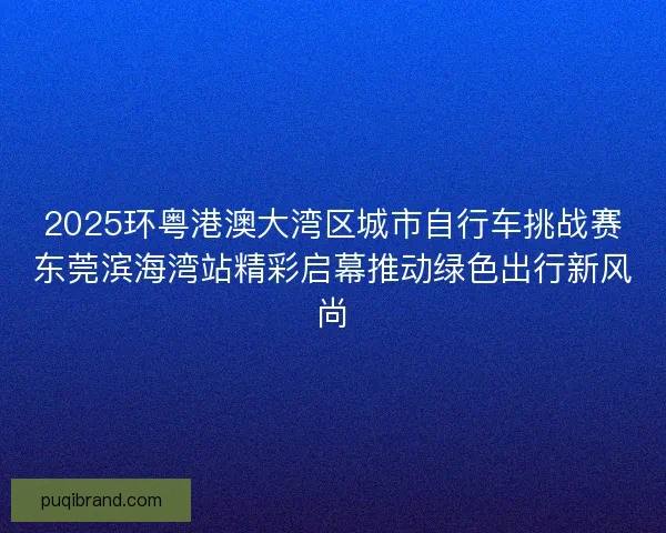 2025环粤港澳大湾区城市自行车挑战赛东莞滨海湾站精彩启幕推动绿色出行新风尚