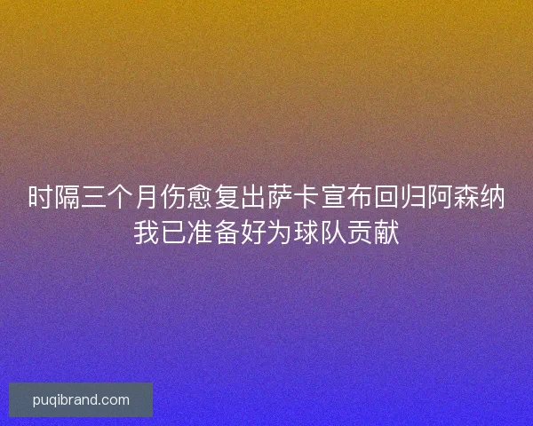 时隔三个月伤愈复出萨卡宣布回归阿森纳我已准备好为球队贡献