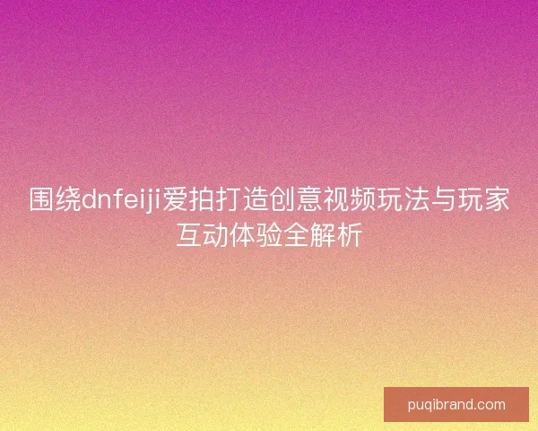 围绕dnfeiji爱拍打造创意视频玩法与玩家互动体验全解析